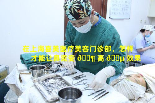 在上海喜美医疗美容门诊部，怎样才能让鼻梁变 🐶 高 🐵 效果好